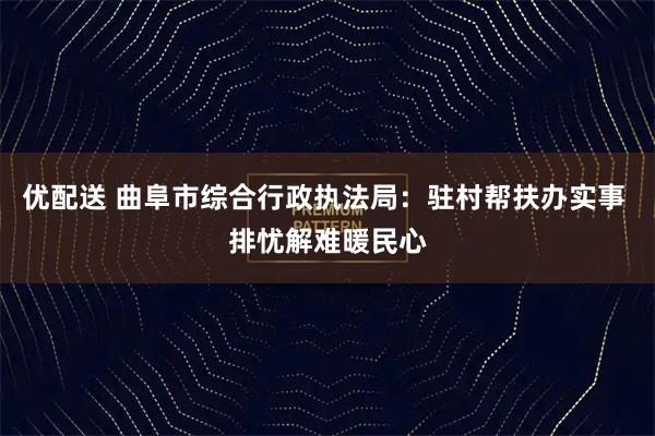 优配送 曲阜市综合行政执法局:驻村帮扶办实事 排忧解难暖民心