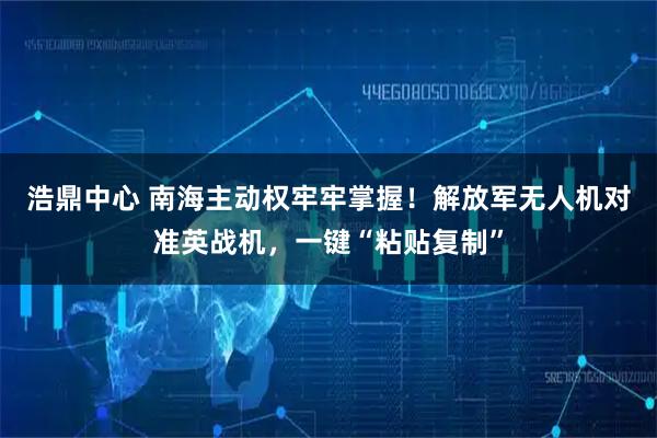 浩鼎中心 南海主动权牢牢掌握!解放军无人机对准英战机,一键“粘贴复制”