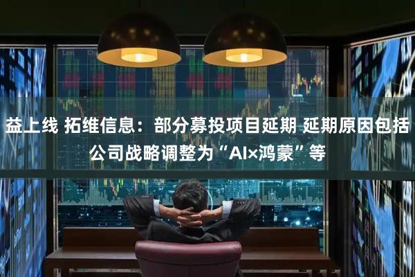 益上线 拓维信息:部分募投项目延期 延期原因包括公司战略调整为“AI×鸿蒙”等