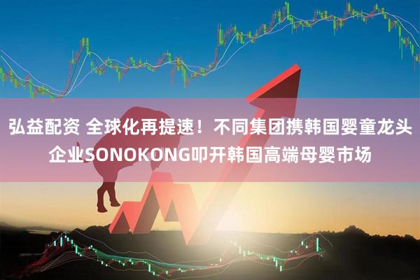 弘益配资 全球化再提速！不同集团携韩国婴童龙头企业SONOKONG叩开韩国高端母婴市场