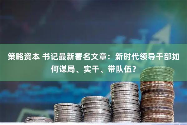 策略资本 书记最新署名文章:新时代领导干部如何谋局、实干、带队伍?