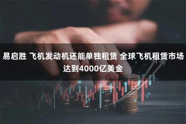 易启胜 飞机发动机还能单独租赁 全球飞机租赁市场达到4000亿美金