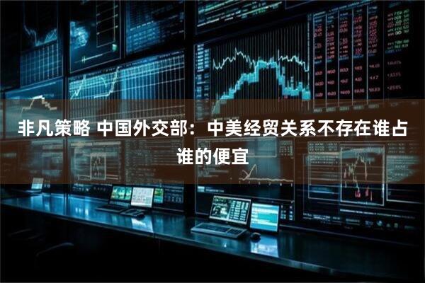 非凡策略 中国外交部：中美经贸关系不存在谁占谁的便宜