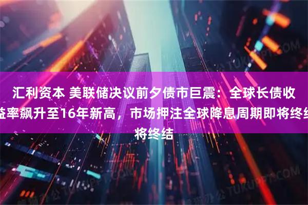 汇利资本 美联储决议前夕债市巨震:全球长债收益率飙升至16年新高,市场押注全球降息周期即将终结