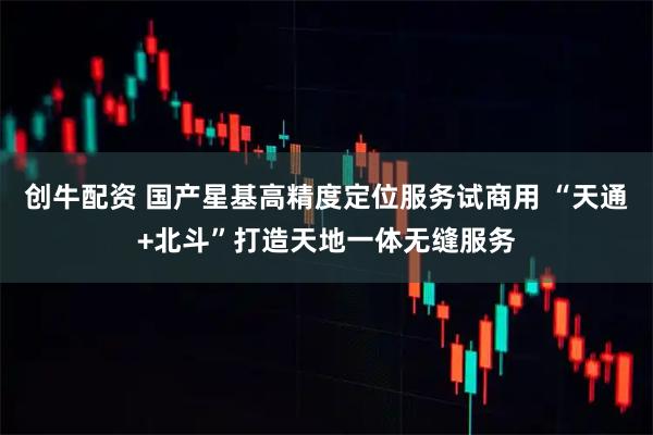 创牛配资 国产星基高精度定位服务试商用 “天通+北斗”打造天地一体无缝服务