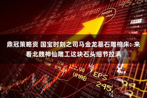 鼎冠策略资 国宝时刻之司马金龙墓石雕棺床: 来看北魏神仙雕工这块石头细节拉满