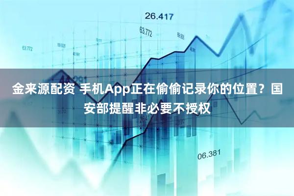 金来源配资 手机App正在偷偷记录你的位置?国安部提醒非必要不授权