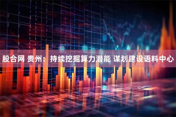 股合网 贵州：持续挖掘算力潜能 谋划建设语料中心