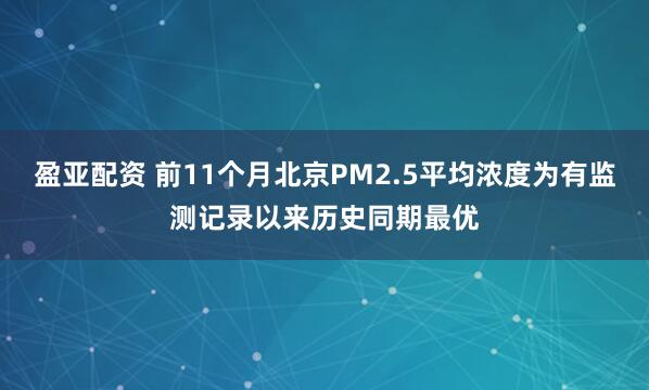 盈亚配资 前11个月北京PM2.5平均浓度为有监测记录以来历史同期最优